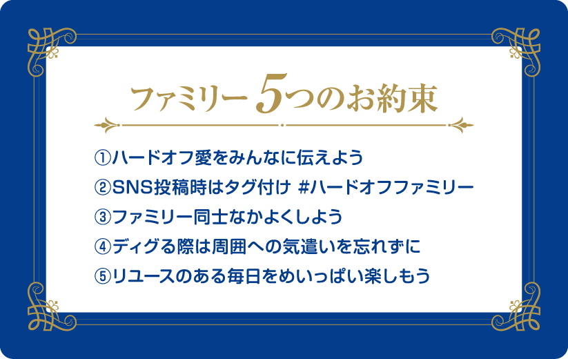 ファミリー5つのお約束 ①ハードオフ愛をみんなに伝えよう ②SNS投稿時はタグ付け #ハードオフファミリー ③ファミリー同士なかよくしよう ④ディグる際は周囲への気遣いを忘れずに ⑤リユースのある毎日をめいっぱい楽しもう